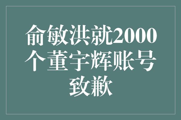 俞敏洪就2000个董宇辉账号致歉