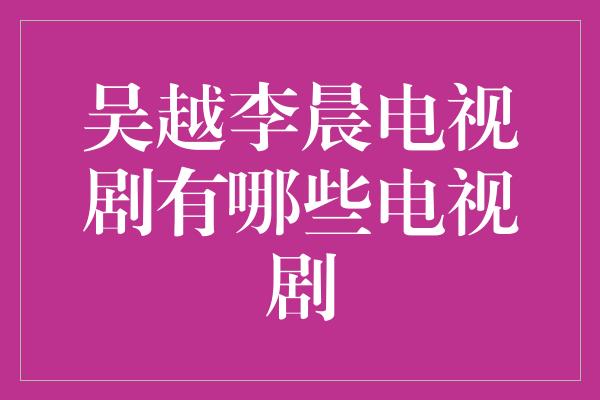 吴越李晨电视剧有哪些电视剧