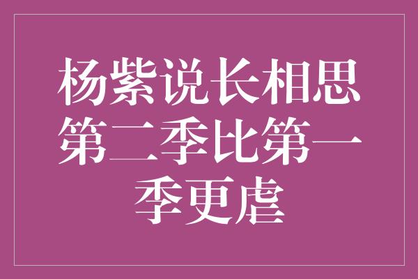 杨紫说长相思第二季比第一季更虐