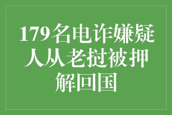 179名电诈嫌疑人从老挝被押解回国