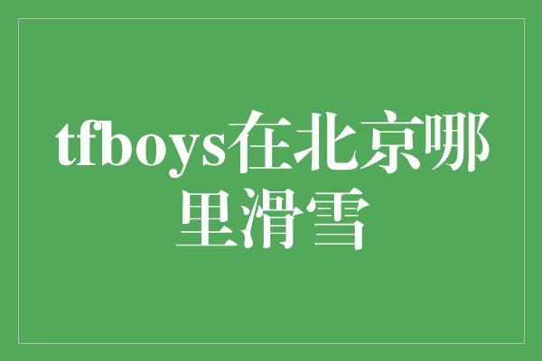 tfboys在北京哪里滑雪