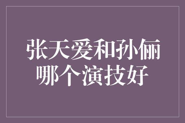 张天爱和孙俪哪个演技好