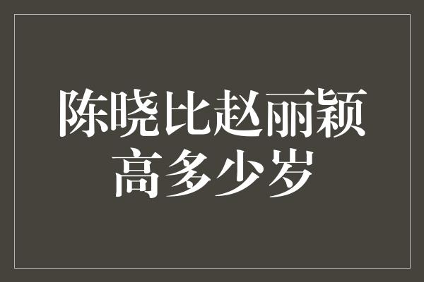 陈晓比赵丽颖高多少岁