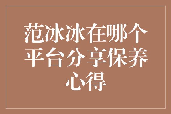 范冰冰在哪个平台分享保养心得