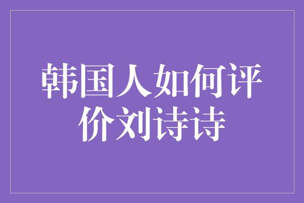 韩国人如何评价刘诗诗