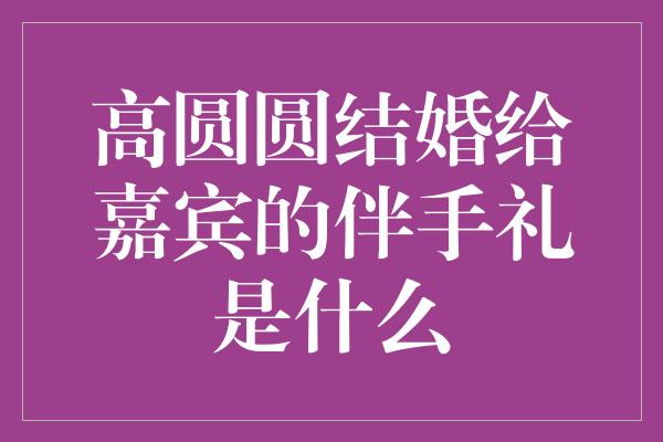 高圆圆结婚给嘉宾的伴手礼是什么