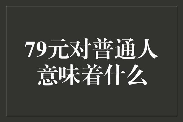 79元对普通人意味着什么