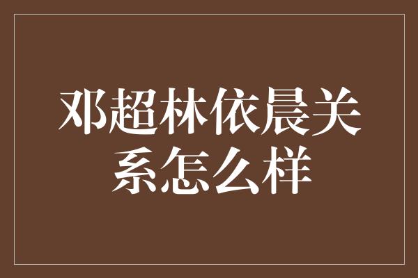 邓超林依晨关系怎么样