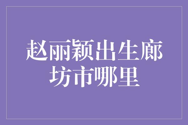 赵丽颖出生廊坊市哪里