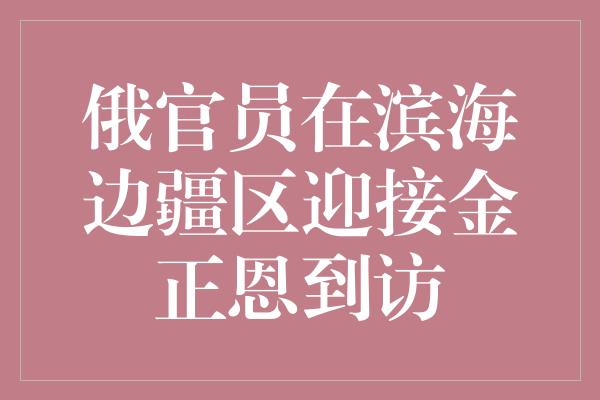 俄官员在滨海边疆区迎接金正恩到访