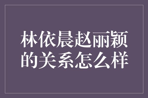 林依晨赵丽颖的关系怎么样