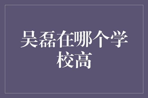 吴磊在哪个学校高