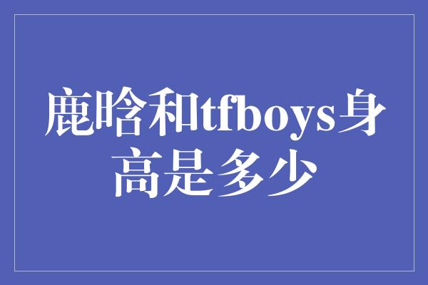 鹿晗和tfboys身高是多少