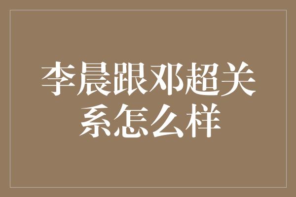 李晨跟邓超关系怎么样