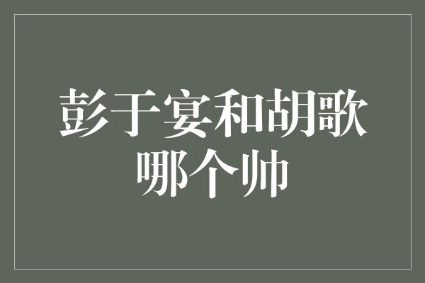 彭于宴和胡歌哪个帅