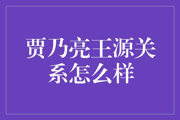 贾乃亮王源关系怎么样