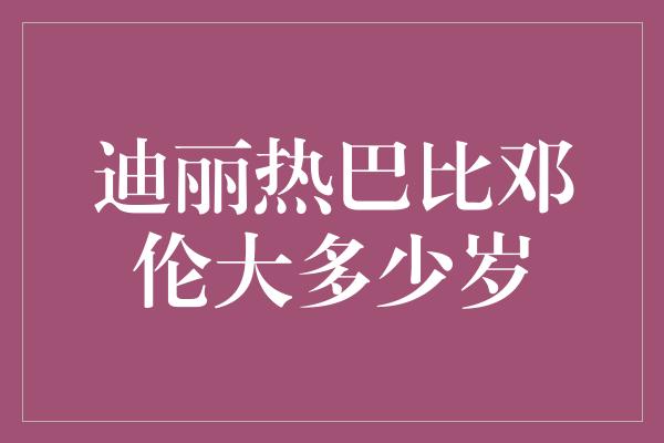 迪丽热巴比邓伦大多少岁