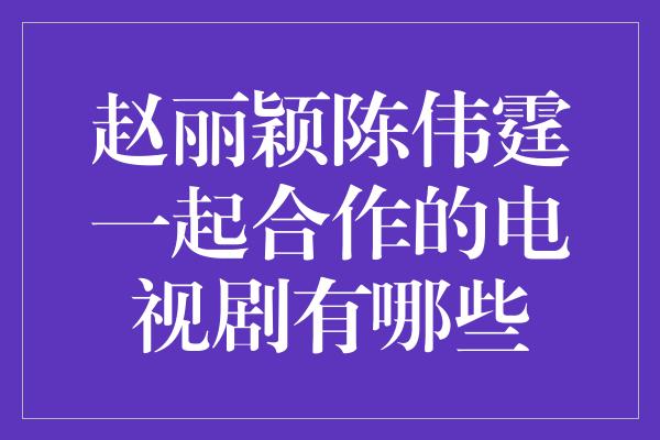 赵丽颖陈伟霆一起合作的电视剧有哪些