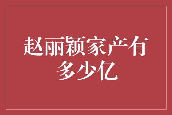 赵丽颖家产有多少亿