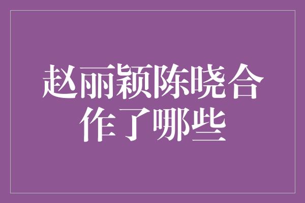 赵丽颖陈晓合作了哪些