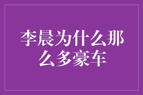 李晨为什么那么多豪车