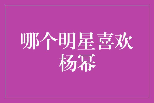 哪个明星喜欢杨幂