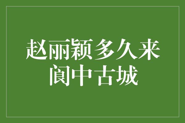 赵丽颖多久来阆中古城