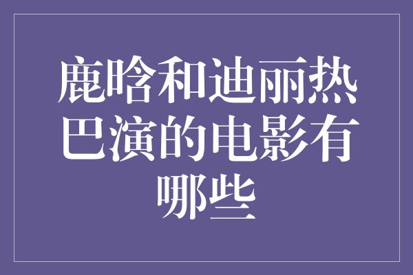 鹿晗和迪丽热巴演的电影有哪些