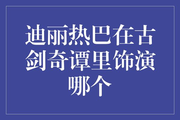 迪丽热巴在古剑奇谭里饰演哪个