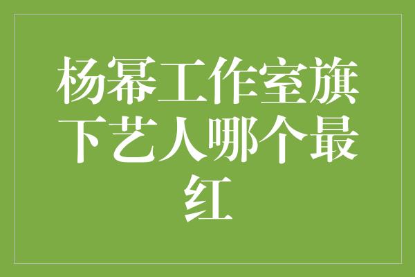 杨幂工作室旗下艺人哪个最红