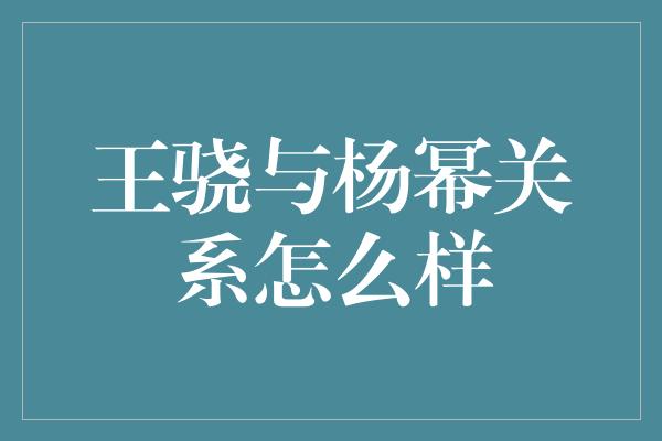 王骁与杨幂关系怎么样