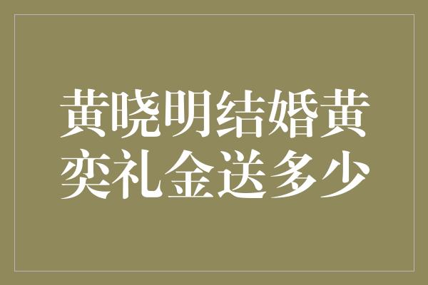 黄晓明结婚黄奕礼金送多少