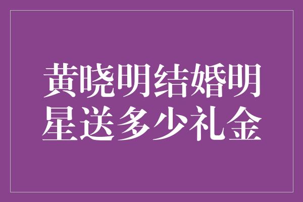 黄晓明结婚明星送多少礼金