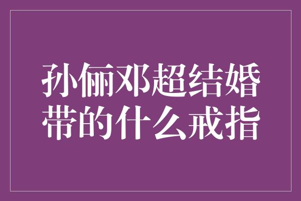 孙俪邓超结婚带的什么戒指