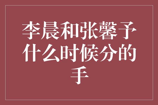 李晨和张馨予什么时候分的手