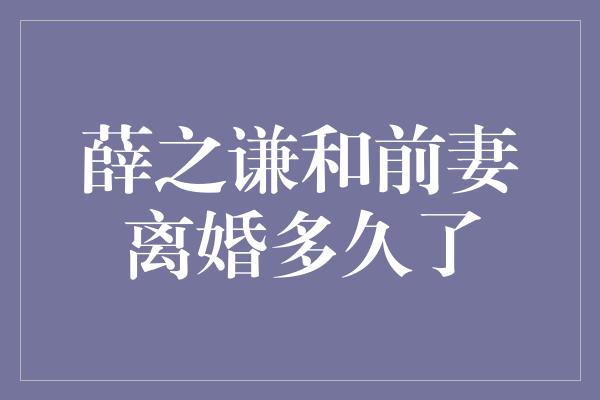 薛之谦和前妻离婚多久了