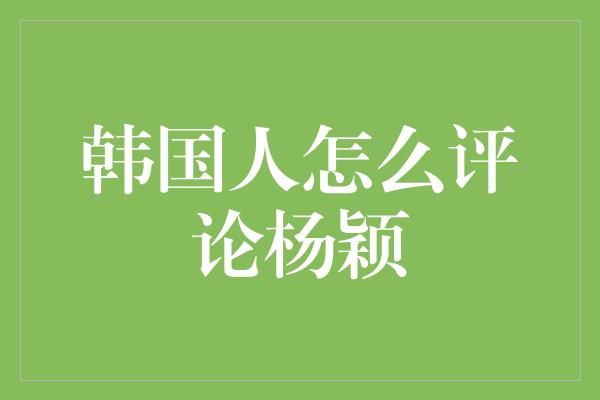 韩国人怎么评论杨颖