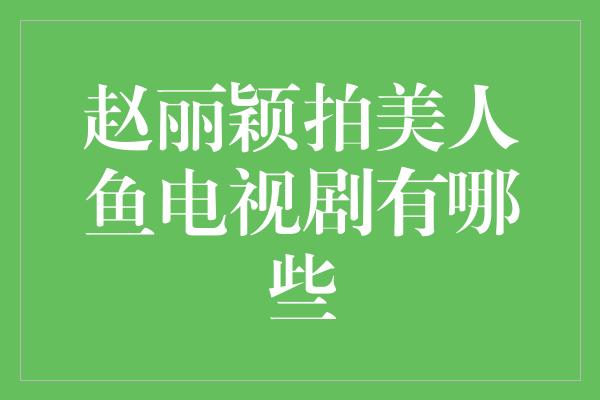 赵丽颖拍美人鱼电视剧有哪些