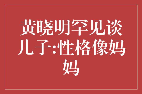 黄晓明罕见谈儿子:性格像妈妈