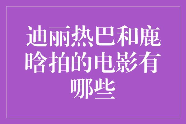 迪丽热巴和鹿晗拍的电影有哪些