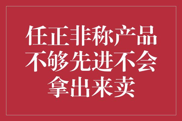 任正非称产品不够先进不会拿出来卖