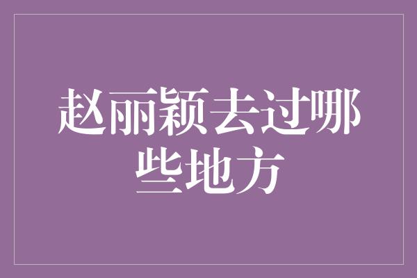 赵丽颖去过哪些地方