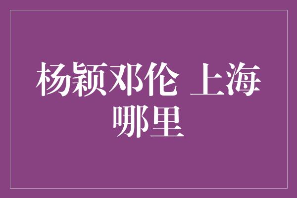 杨颖邓伦 上海哪里