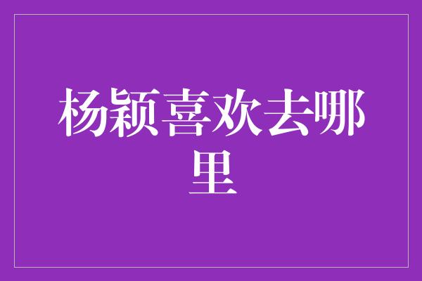 杨颖喜欢去哪里