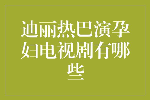 迪丽热巴演孕妇电视剧有哪些