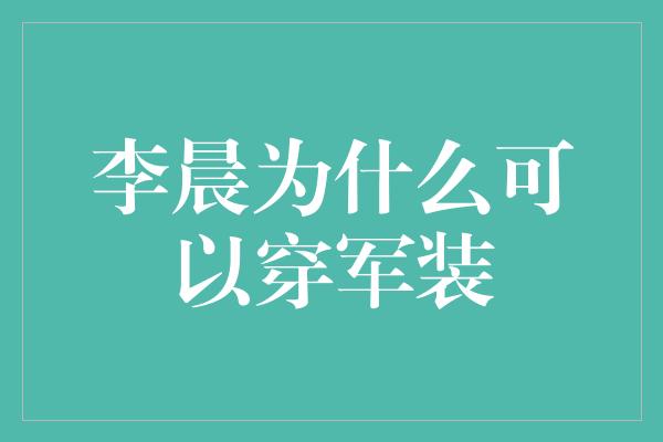 李晨为什么可以穿军装