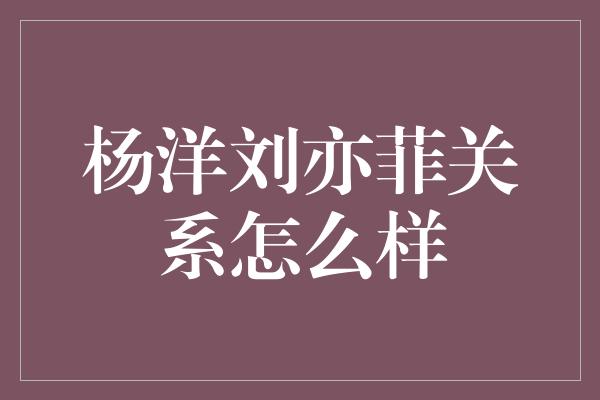 杨洋刘亦菲关系怎么样