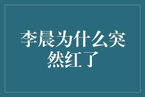 李晨为什么突然红了