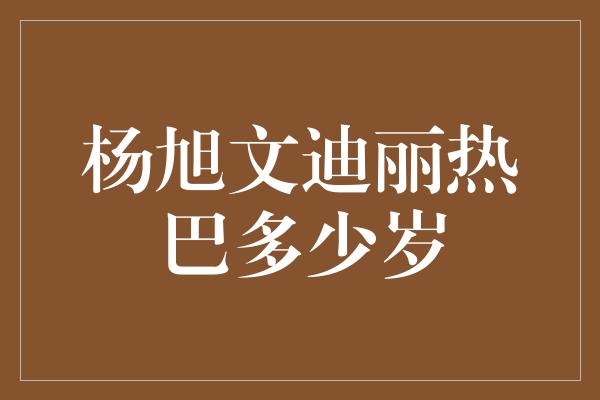 杨旭文迪丽热巴多少岁