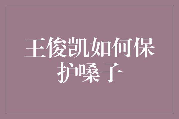 王俊凯如何保护嗓子